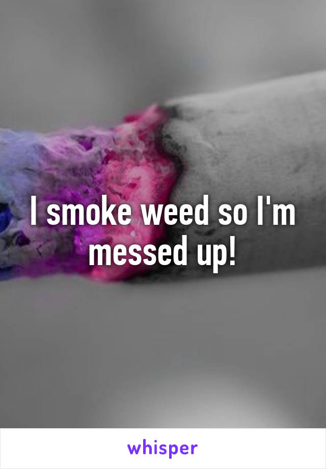 I smoke weed so I'm messed up!