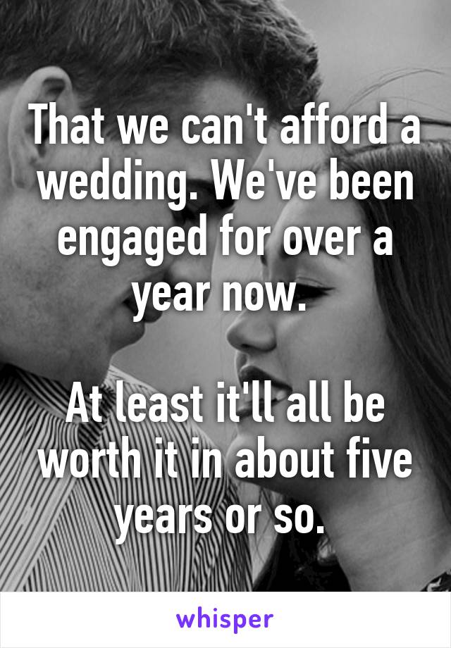 That we can't afford a wedding. We've been engaged for over a year now. 

At least it'll all be worth it in about five years or so. 