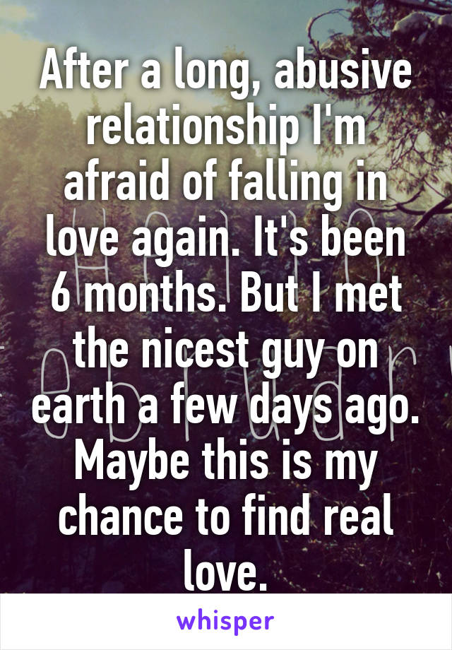 After a long, abusive relationship I'm afraid of falling in love again. It's been 6 months. But I met the nicest guy on earth a few days ago. Maybe this is my chance to find real love.