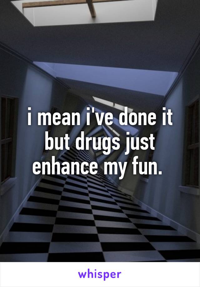 i mean i've done it but drugs just enhance my fun. 