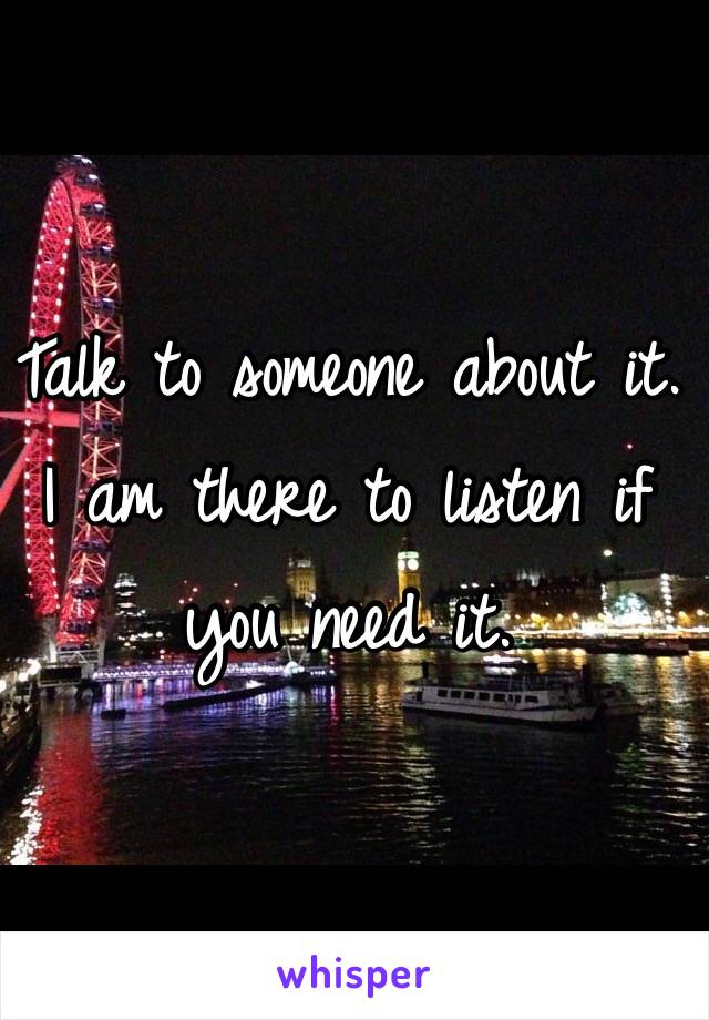 Talk to someone about it. I am there to listen if you need it.