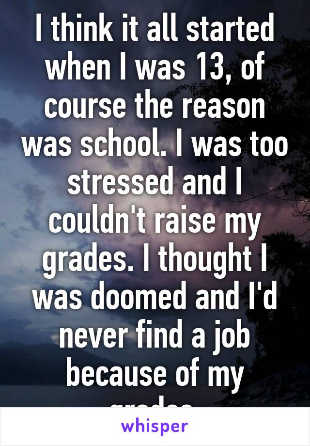 I think it all started when I was 13, of course the reason was school. I was too stressed and I couldn't raise my grades. I thought I was doomed and I'd never find a job because of my grades.