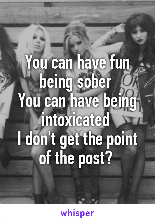 You can have fun being sober 
You can have being intoxicated 
I don't get the point of the post? 