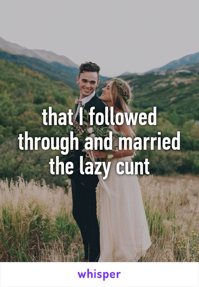 that I followed through and married the lazy cunt