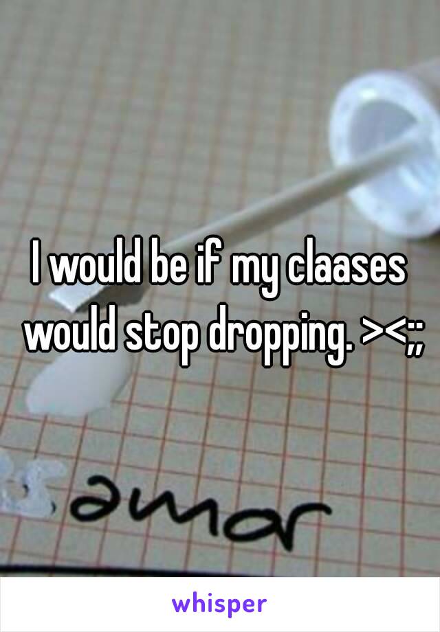 I would be if my claases would stop dropping. ><;;