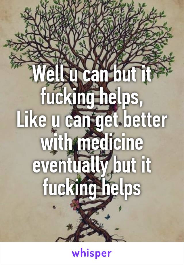 Well u can but it fucking helps,
Like u can get better with medicine eventually but it fucking helps