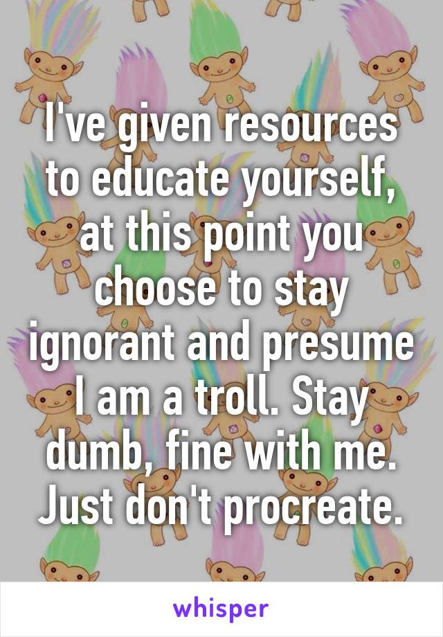 I've given resources to educate yourself, at this point you choose to stay ignorant and presume I am a troll. Stay dumb, fine with me. Just don't procreate.