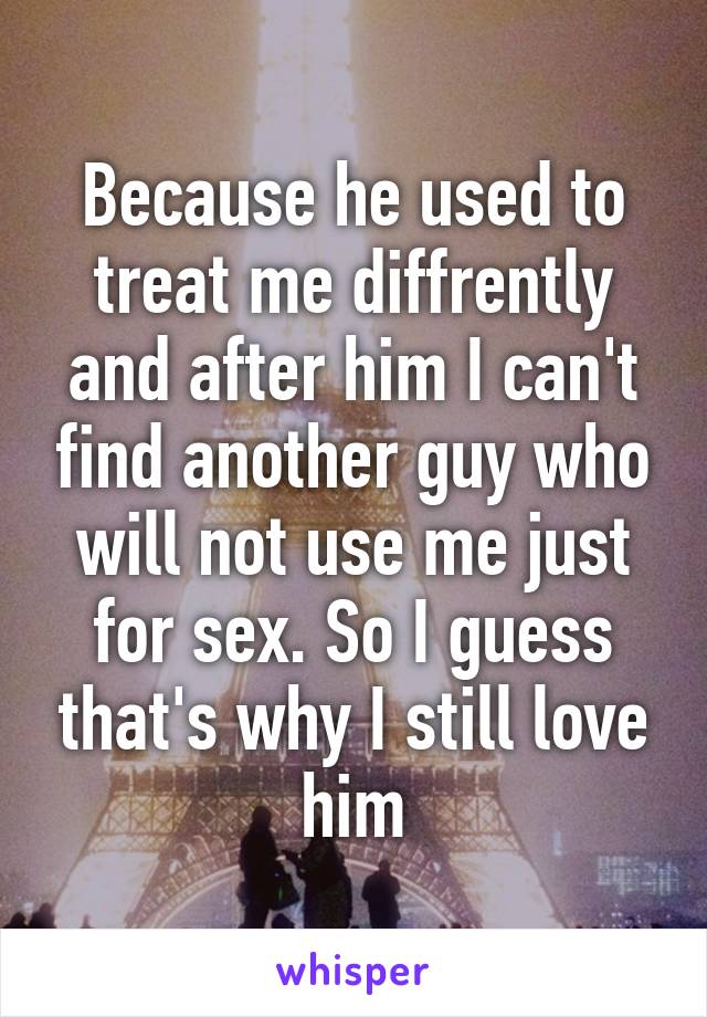 Because he used to treat me diffrently and after him I can't find another guy who will not use me just for sex. So I guess that's why I still love him