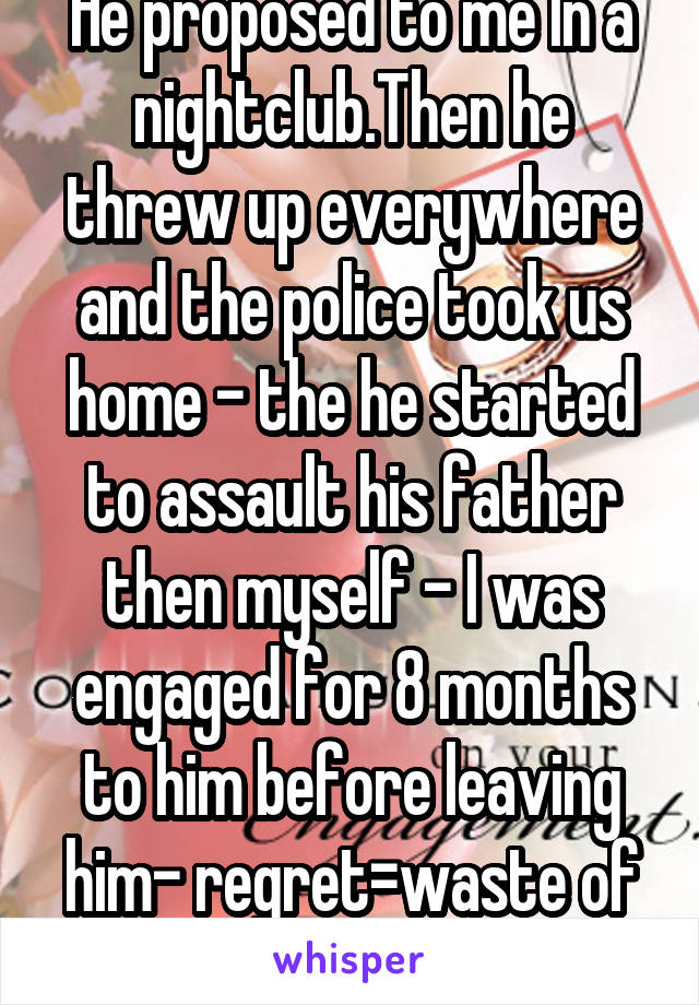 He proposed to me In a nightclub.Then he threw up everywhere and the police took us home - the he started to assault his father then myself - I was engaged for 8 months to him before leaving him- regret=waste of time.