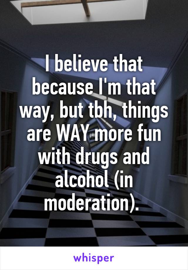 I believe that because I'm that way, but tbh, things are WAY more fun with drugs and alcohol (in moderation). 