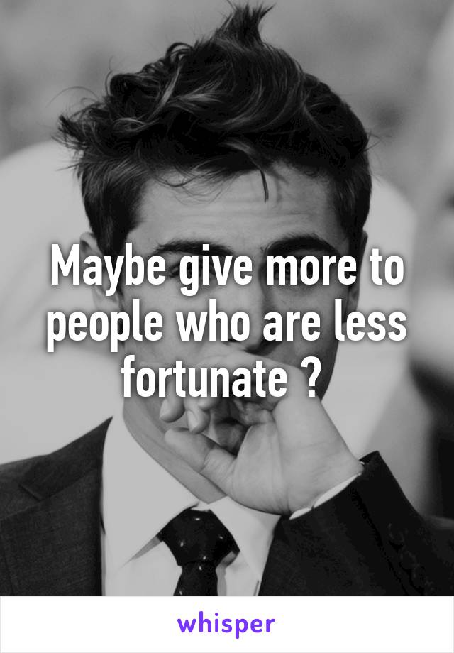 Maybe give more to people who are less fortunate ? 