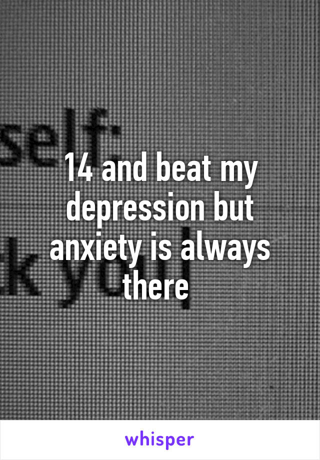 14 and beat my depression but anxiety is always there 