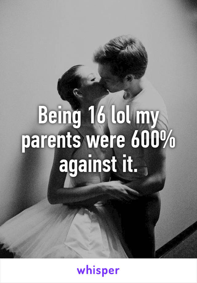 Being 16 lol my parents were 600% against it.