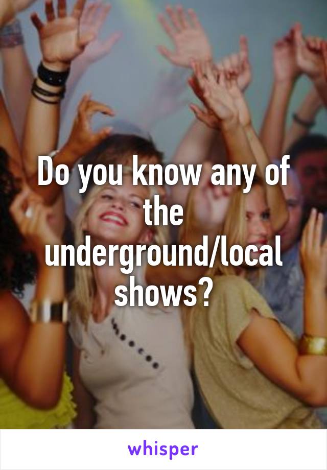 Do you know any of the underground/local shows?