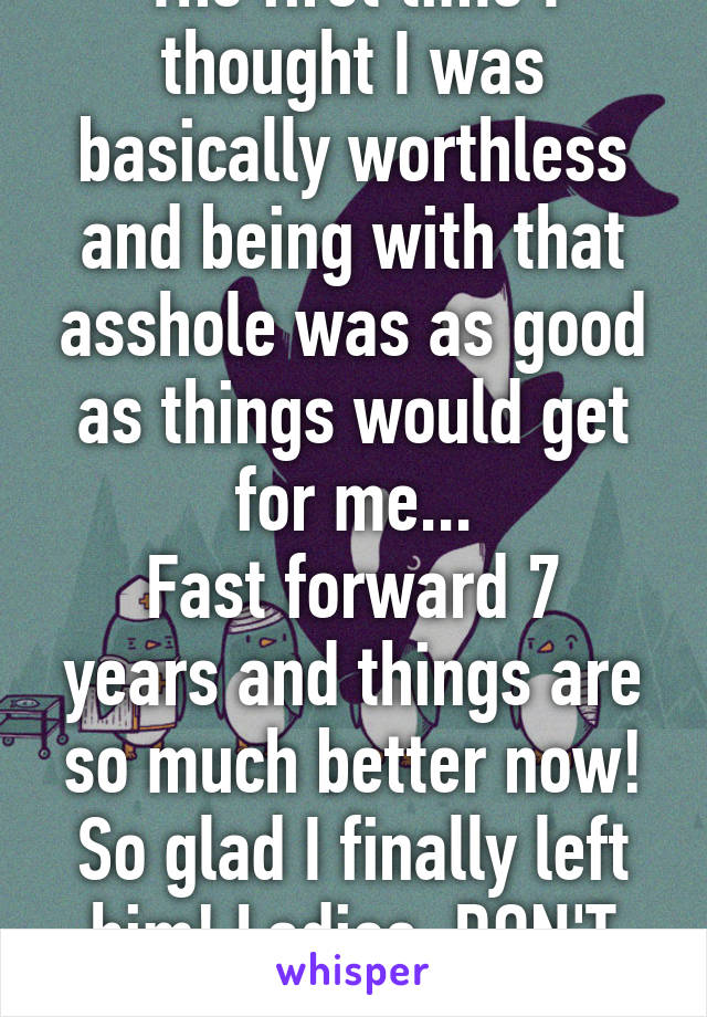 The first time I thought I was basically worthless and being with that asshole was as good as things would get for me...
Fast forward 7 years and things are so much better now! So glad I finally left him! Ladies, DON'T SETTLE! 