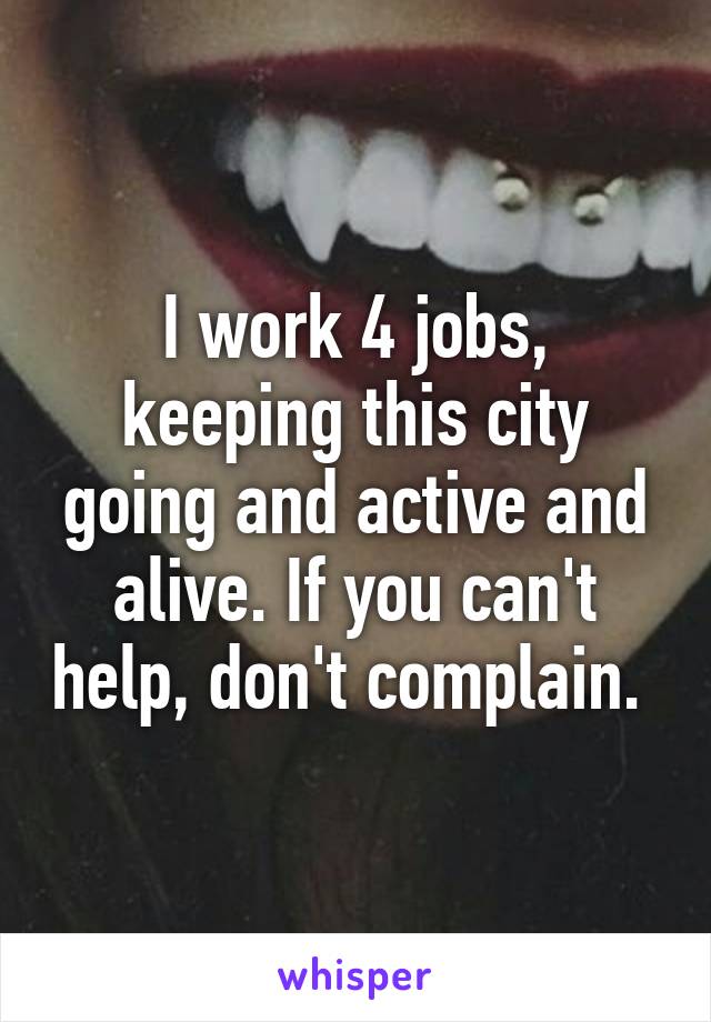 I work 4 jobs, keeping this city going and active and alive. If you can't help, don't complain. 