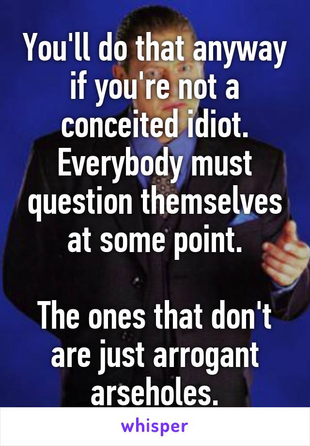 You'll do that anyway if you're not a conceited idiot. Everybody must question themselves at some point.

The ones that don't are just arrogant arseholes.