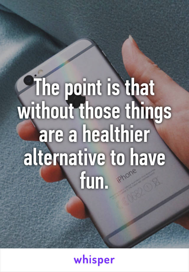 The point is that without those things are a healthier alternative to have fun.