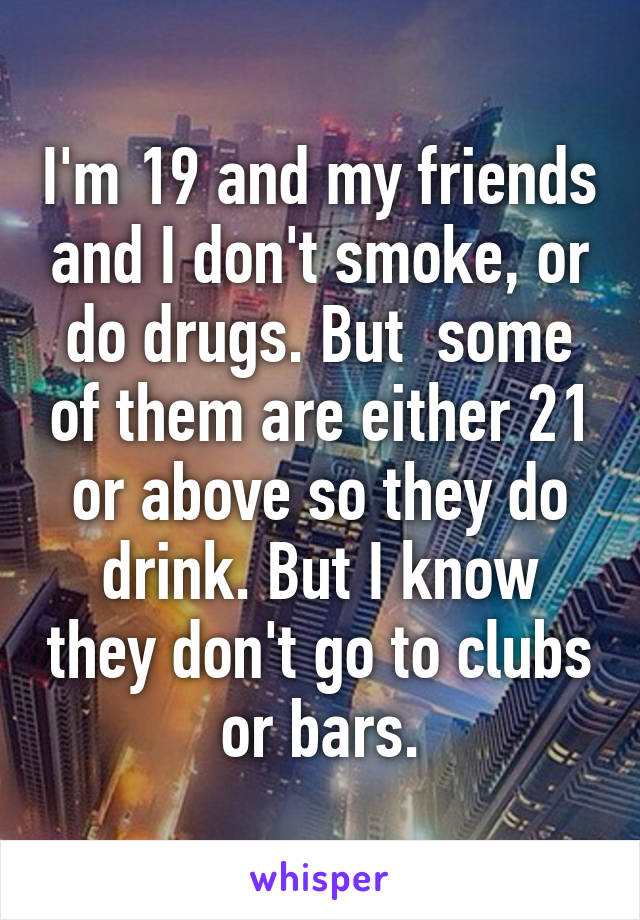 I'm 19 and my friends and I don't smoke, or do drugs. But  some of them are either 21 or above so they do drink. But I know they don't go to clubs or bars.