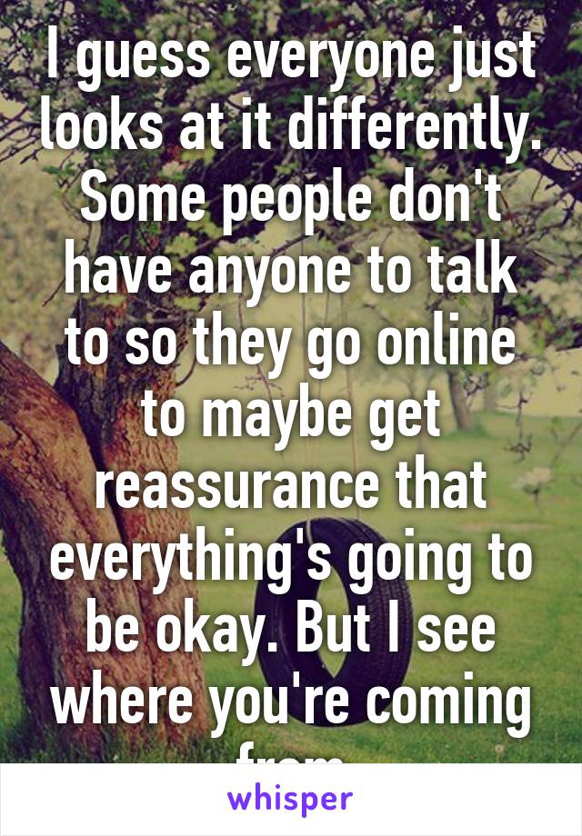 I guess everyone just looks at it differently. Some people don't have anyone to talk to so they go online to maybe get reassurance that everything's going to be okay. But I see where you're coming from