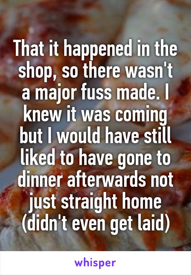 That it happened in the shop, so there wasn't a major fuss made. I knew it was coming but I would have still liked to have gone to dinner afterwards not just straight home (didn't even get laid)