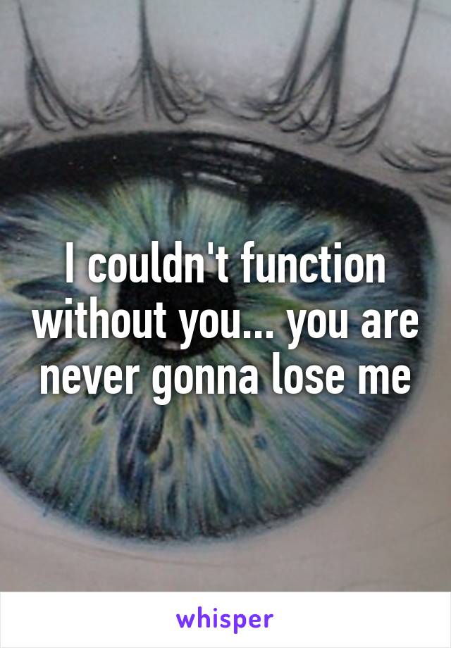 I couldn't function without you... you are never gonna lose me