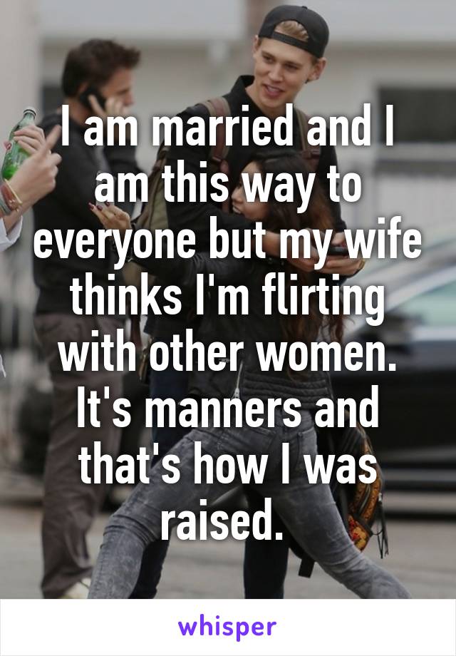 I am married and I am this way to everyone but my wife thinks I'm flirting with other women. It's manners and that's how I was raised. 