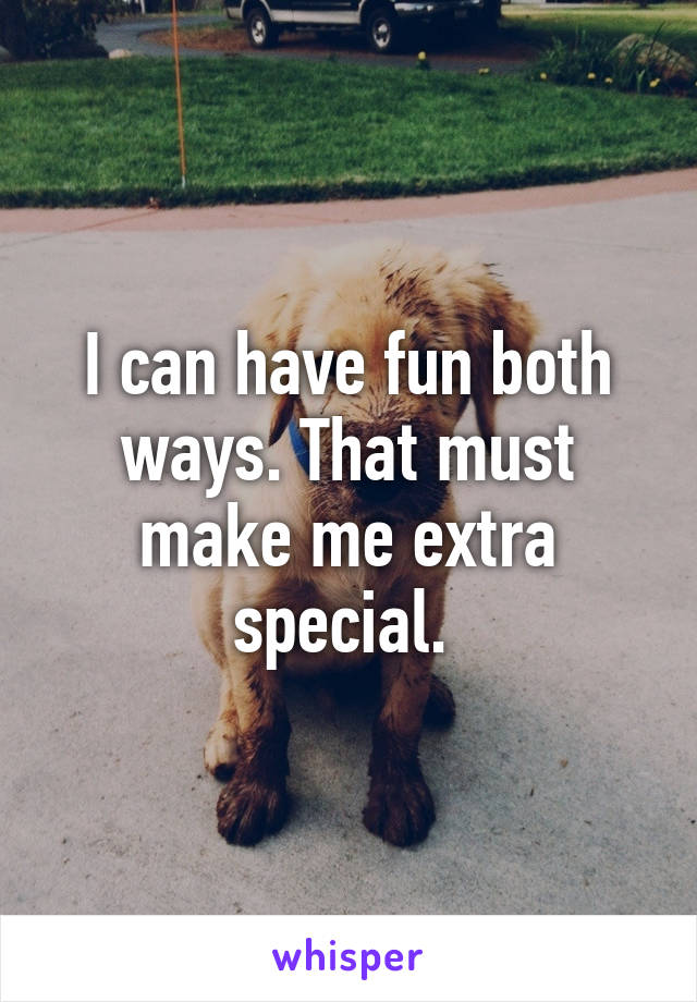 I can have fun both ways. That must make me extra special. 