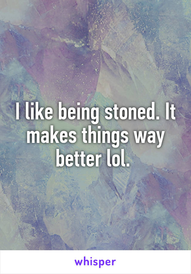 I like being stoned. It makes things way better lol. 