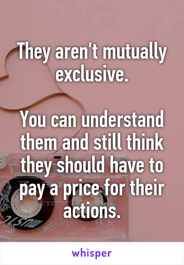 They aren't mutually exclusive.

You can understand them and still think they should have to pay a price for their actions.