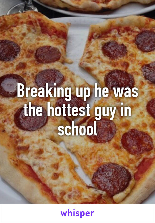 Breaking up he was the hottest guy in school