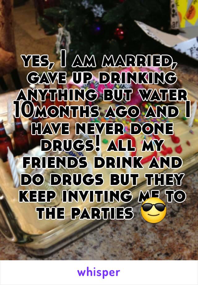 yes, I am married, gave up drinking anything but water 10months ago and I have never done drugs! all my friends drink and do drugs but they keep inviting me to the parties 😎