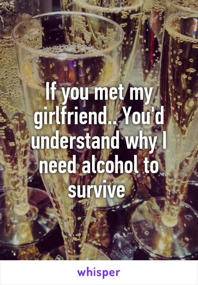 If you met my girlfriend.. You'd understand why I need alcohol to survive 