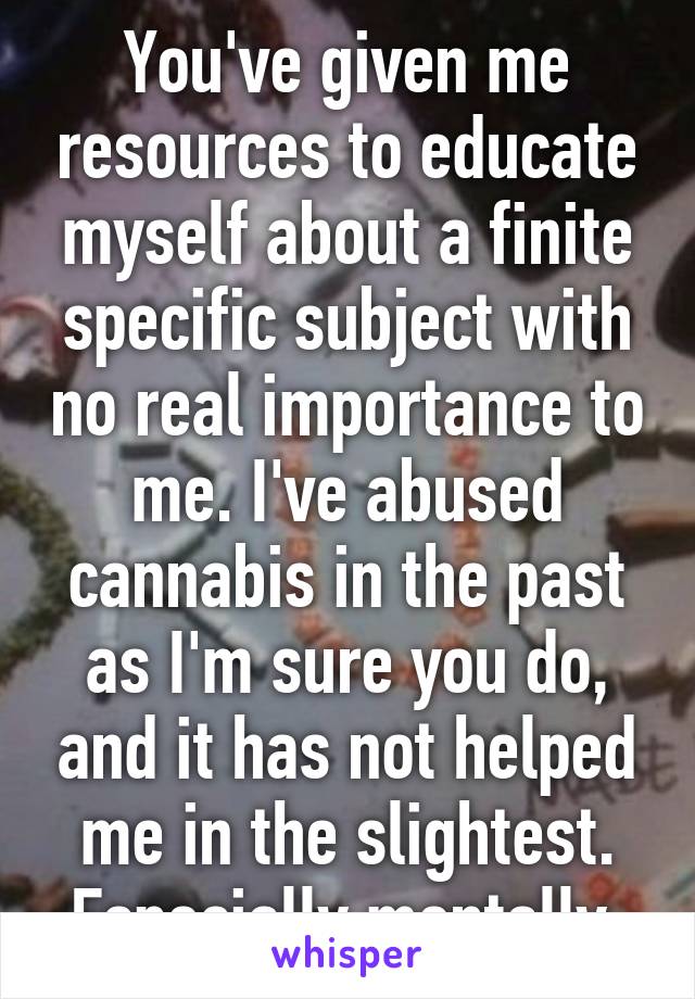 You've given me resources to educate myself about a finite specific subject with no real importance to me. I've abused cannabis in the past as I'm sure you do, and it has not helped me in the slightest. Especially mentally.