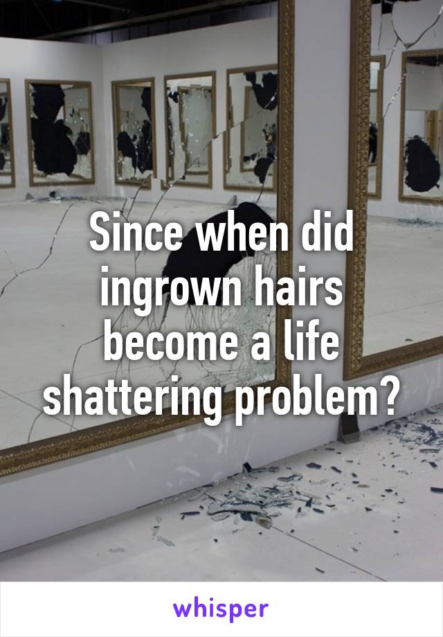 Since when did ingrown hairs become a life shattering problem?