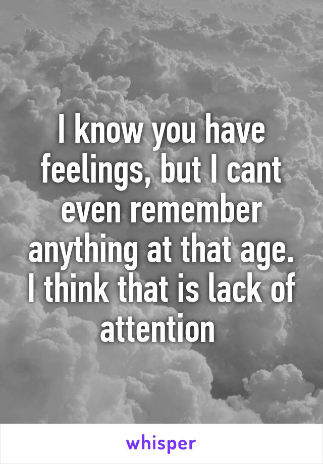 I know you have feelings, but I cant even remember anything at that age. I think that is lack of attention 