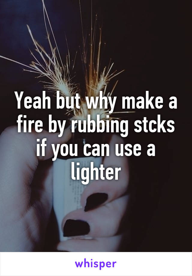 Yeah but why make a fire by rubbing stcks if you can use a lighter