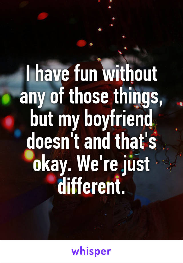 I have fun without any of those things, but my boyfriend doesn't and that's okay. We're just different.