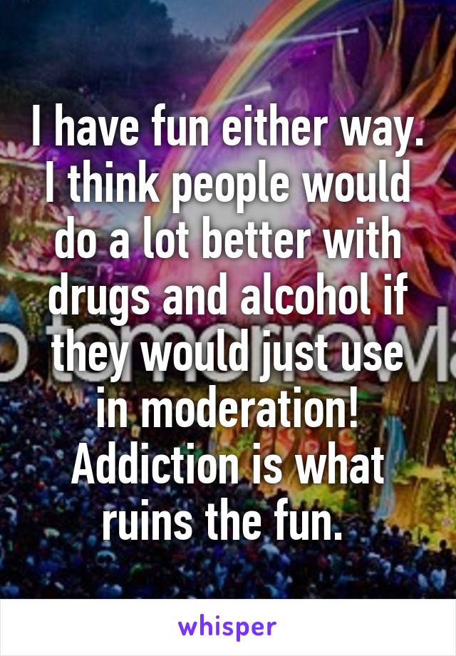 I have fun either way. I think people would do a lot better with drugs and alcohol if they would just use in moderation! Addiction is what ruins the fun. 