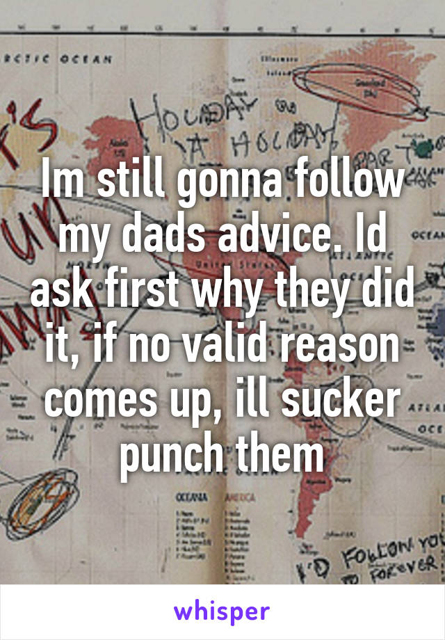 Im still gonna follow my dads advice. Id ask first why they did it, if no valid reason comes up, ill sucker punch them