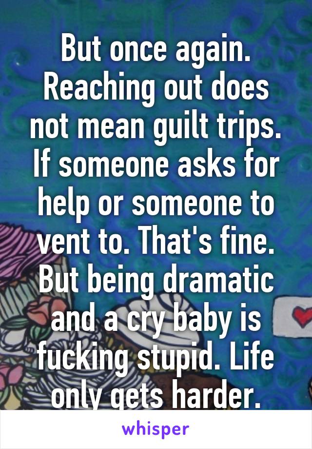 But once again. Reaching out does not mean guilt trips. If someone asks for help or someone to vent to. That's fine. But being dramatic and a cry baby is fucking stupid. Life only gets harder.