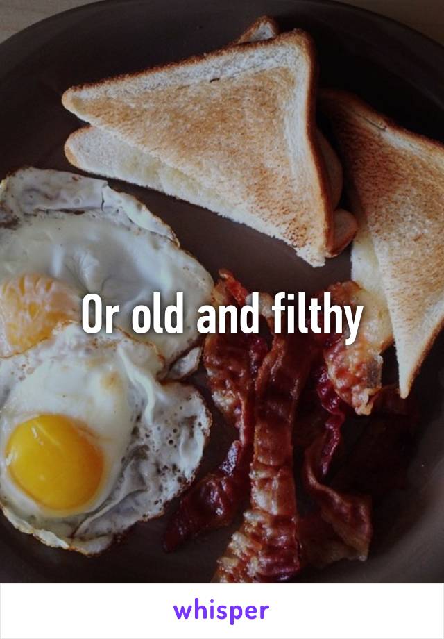 Or old and filthy