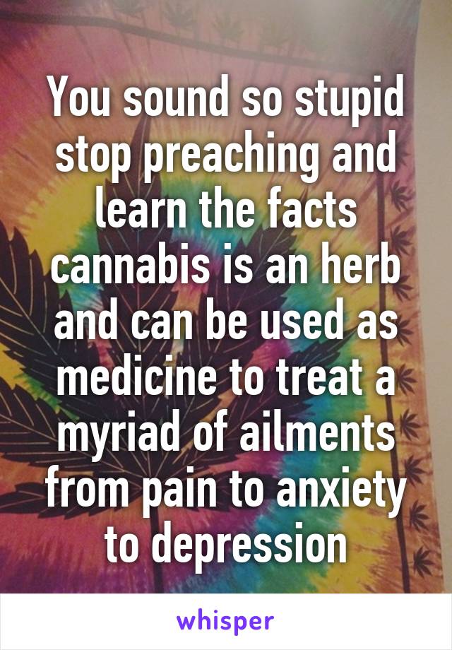 You sound so stupid stop preaching and learn the facts cannabis is an herb and can be used as medicine to treat a myriad of ailments from pain to anxiety to depression