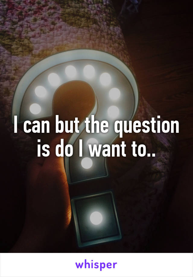 I can but the question is do I want to..