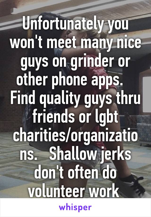 Unfortunately you won't meet many nice guys on grinder or other phone apps.    Find quality guys thru friends or lgbt charities/organizations.   Shallow jerks don't often do volunteer work 