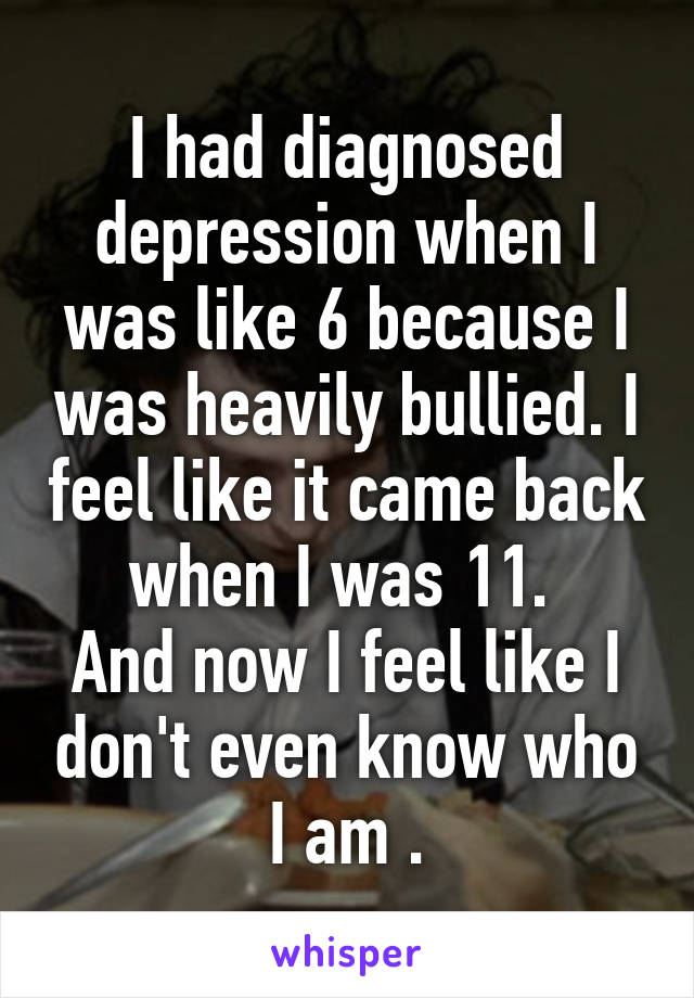 I had diagnosed depression when I was like 6 because I was heavily bullied. I feel like it came back when I was 11. 
And now I feel like I don't even know who I am .