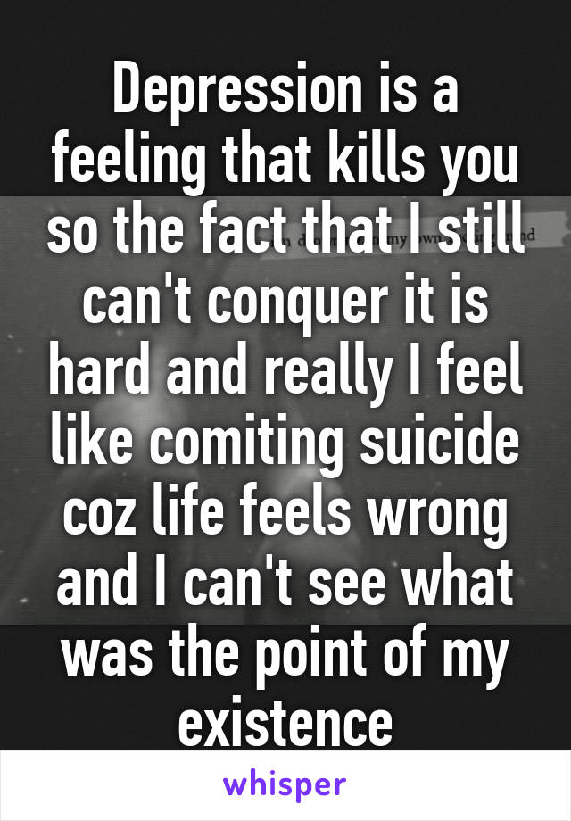 Depression is a feeling that kills you so the fact that I still can't conquer it is hard and really I feel like comiting suicide coz life feels wrong and I can't see what was the point of my existence