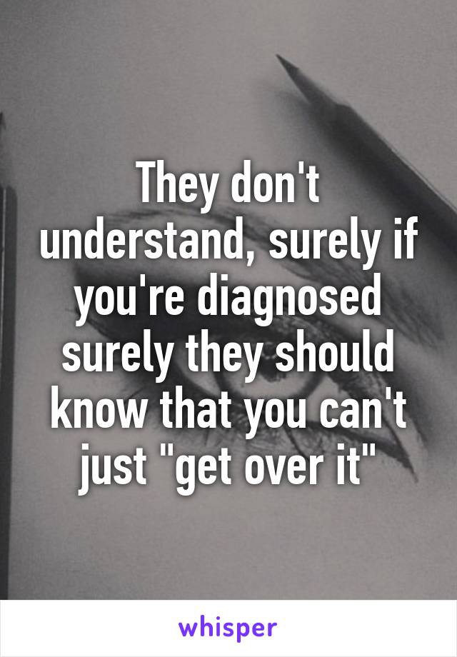 They don't understand, surely if you're diagnosed surely they should know that you can't just "get over it"