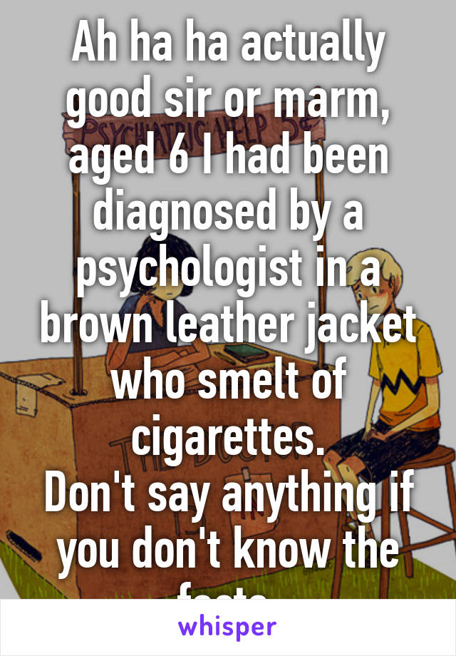 Ah ha ha actually good sir or marm, aged 6 I had been diagnosed by a psychologist in a brown leather jacket who smelt of cigarettes.
Don't say anything if you don't know the facts.