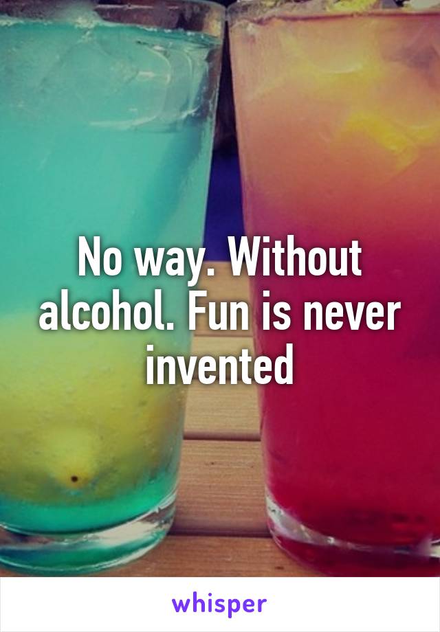 No way. Without alcohol. Fun is never invented